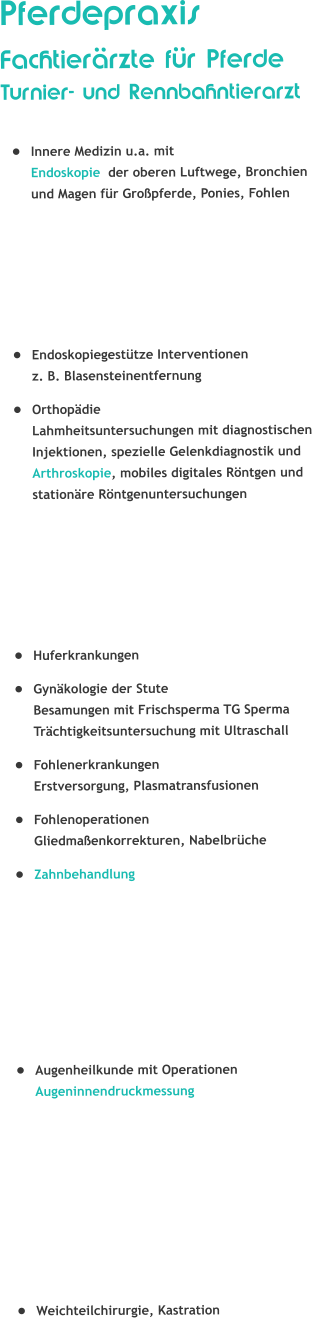 PferdepraxisFachtierrzte fr Pferde Turnier- und Rennbahntierarzt 	Innere Medizin u.a. mit Endoskopie  der oberen Luftwege, Bronchien und Magen fr Gropferde, Ponies, Fohlen 	Endoskopiegesttze Interventionenz. B. Blasensteinentfernung 	Orthopdie Lahmheitsuntersuchungen mit diagnostischen Injektionen, spezielle Gelenkdiagnostik und Arthroskopie, mobiles digitales Rntgen und stationre Rntgenuntersuchungen 	Huferkrankungen 	Gynkologie der Stute Besamungen mit Frischsperma TG SpermaTrchtigkeitsuntersuchung mit Ultraschall 	Fohlenerkrankungen Erstversorgung, Plasmatransfusionen 	Fohlenoperationen Gliedmaenkorrekturen, Nabelbrche 	Zahnbehandlung 	Augenheilkunde mit Operationen Augeninnendruckmessung 	Weichteilchirurgie, Kastration